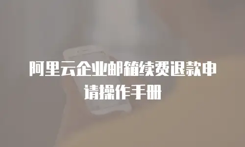 阿里云企业邮箱续费退款申请操作手册