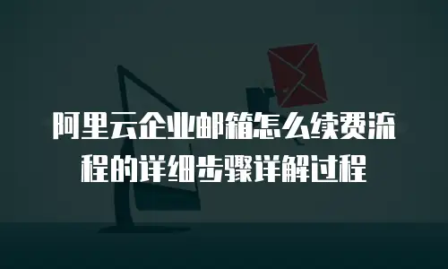阿里云企业邮箱怎么续费流程的详细步骤详解过程