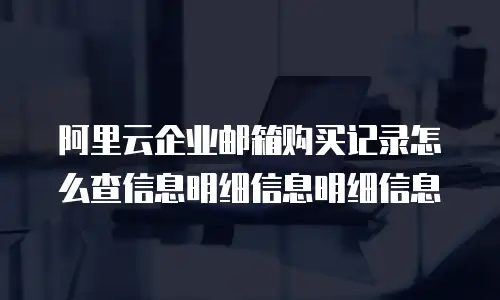 阿里云企业邮箱购买记录怎么查信息明细信息明细信息