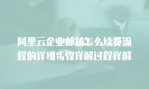 阿里云企业邮箱怎么续费流程的详细步骤详解过程详解