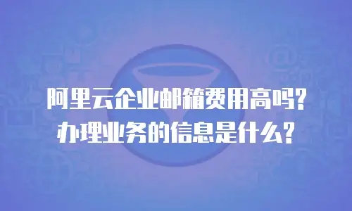 阿里云企业邮箱费用高吗?办理业务的信息是什么?