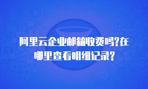阿里云企业邮箱收费吗?在哪里查看明细记录?