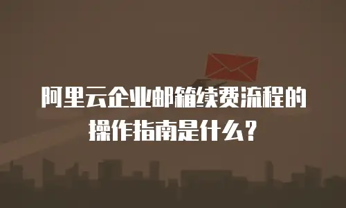 阿里云企业邮箱续费流程的操作指南是什么？