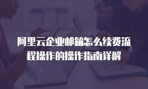 阿里云企业邮箱怎么续费流程操作的操作指南详解