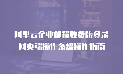 阿里云企业邮箱收费版登录网页端操作系统操作指南
