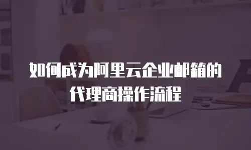 如何成为阿里云企业邮箱的代理商操作流程