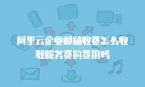 阿里云企业邮箱收费怎么收取服务费的费用吗