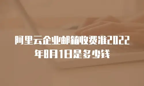 阿里云企业邮箱收费准2022年8月1日是多少钱
