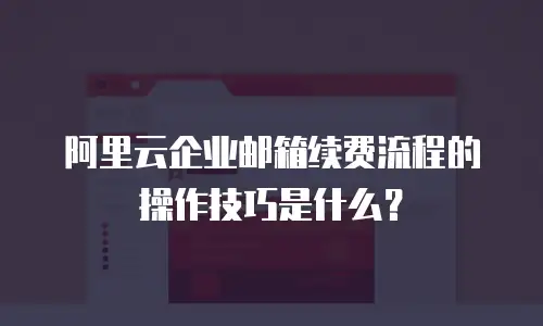 阿里云企业邮箱续费流程的操作技巧是什么？