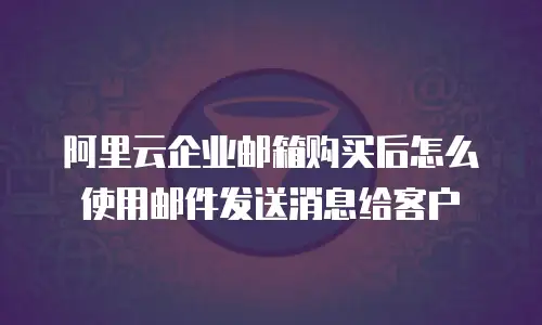阿里云企业邮箱购买后怎么使用邮件发送消息给客户