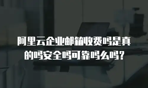 阿里云企业邮箱收费吗是真的吗安全吗可靠吗么吗？