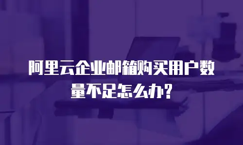 阿里云企业邮箱购买用户数量不足怎么办?