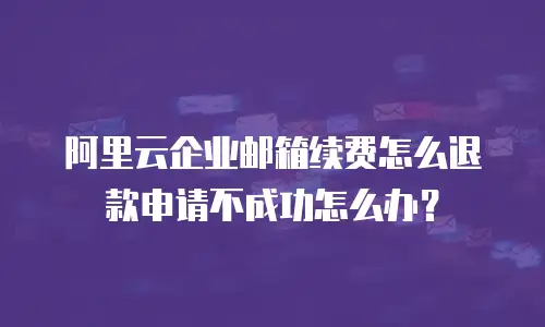 阿里云企业邮箱续费怎么退款申请不成功怎么办？