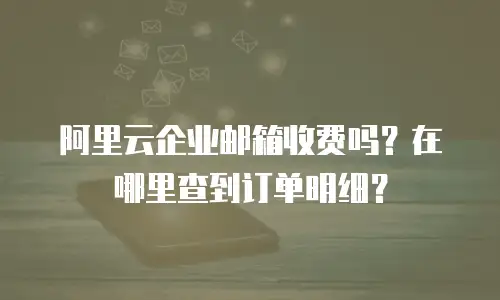 阿里云企业邮箱收费吗？在哪里查到订单明细？