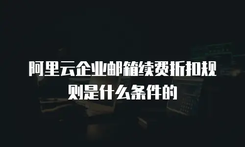 阿里云企业邮箱续费折扣规则是什么条件的