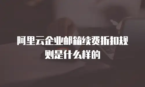 阿里云企业邮箱续费折扣规则是什么样的