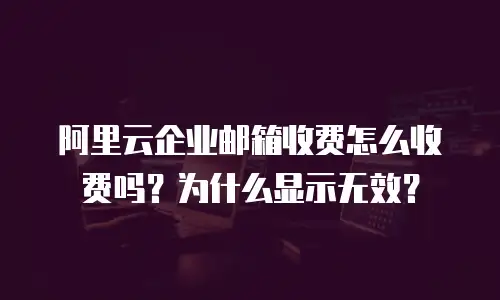 阿里云企业邮箱收费怎么收费吗？为什么显示无效？