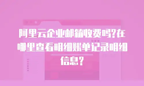 阿里云企业邮箱收费吗?在哪里查看明细账单记录明细信息?