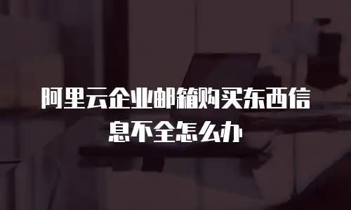 阿里云企业邮箱购买东西信息不全怎么办