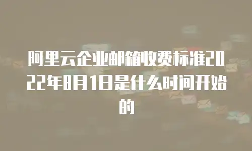 阿里云企业邮箱收费标准2022年8月1日是什么时间开始的