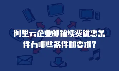 阿里云企业邮箱续费优惠条件有哪些条件和要求？