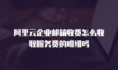 阿里云企业邮箱收费怎么收取服务费的明细吗