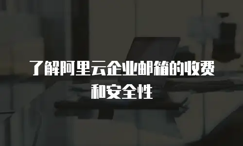 了解阿里云企业邮箱的收费和安全性