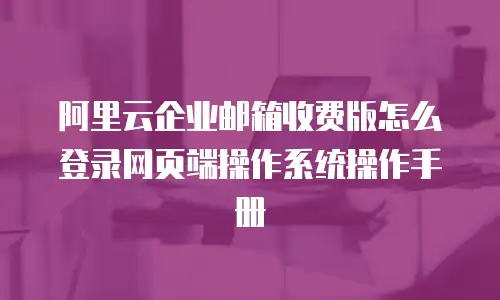 阿里云企业邮箱收费版怎么登录网页端操作系统操作手册