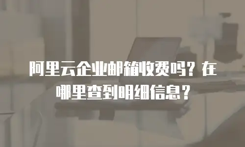 阿里云企业邮箱收费吗？在哪里查到明细信息？