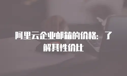 阿里云企业邮箱的价格：了解其性价比