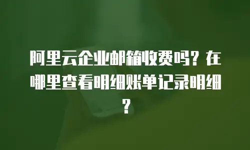 阿里云企业邮箱收费吗？在哪里查看明细账单记录明细？