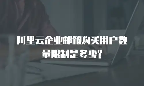 阿里云企业邮箱购买用户数量限制是多少?
