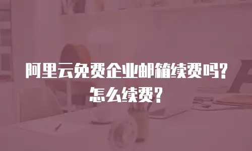 阿里云免费企业邮箱续费吗?怎么续费?