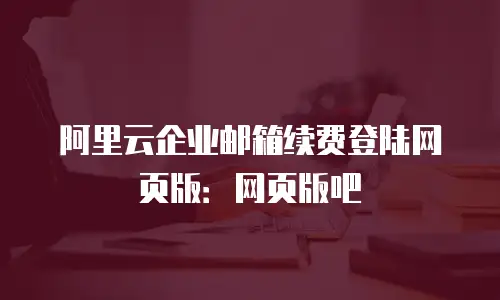 阿里云企业邮箱续费登陆网页版：网页版吧