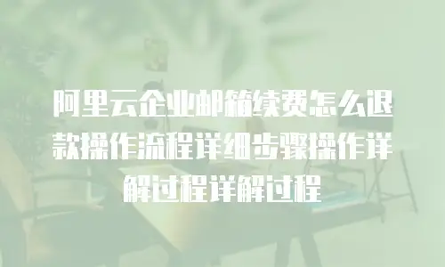 阿里云企业邮箱续费怎么退款操作流程详细步骤操作详解过程详解过程