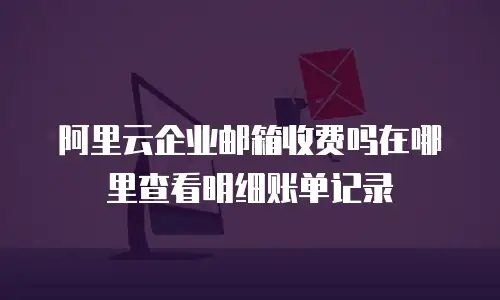 阿里云企业邮箱收费吗在哪里查看明细账单记录