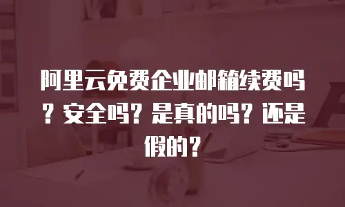阿里云免费企业邮箱续费吗?安全吗?是真的吗?还是假的?