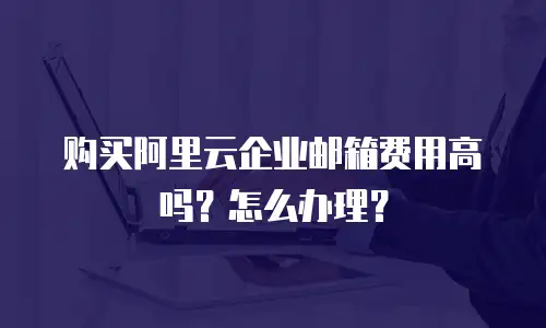 购买阿里云企业邮箱费用高吗?怎么办理?