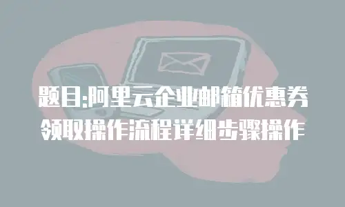 题目:阿里云企业邮箱优惠券领取操作流程详细步骤操作
