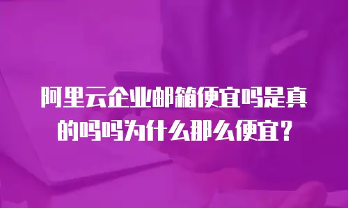 阿里云企业邮箱便宜吗是真的吗吗为什么那么便宜？