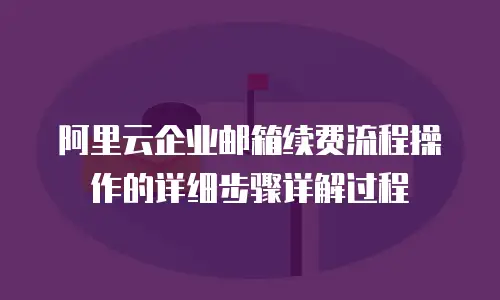阿里云企业邮箱续费流程操作的详细步骤详解过程