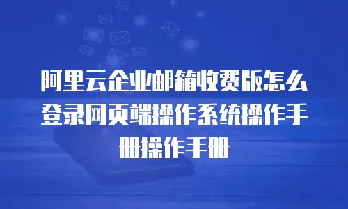 阿里云企业邮箱收费版怎么登录网页端操作系统操作手册操作手册