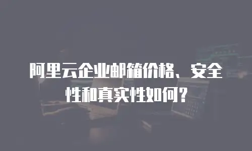  阿里云企业邮箱价格、安全性和真实性如何？