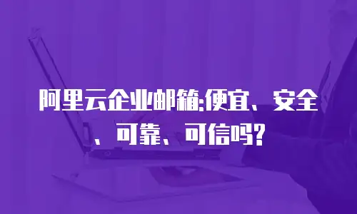 阿里云企业邮箱:便宜、安全、可靠、可信吗?