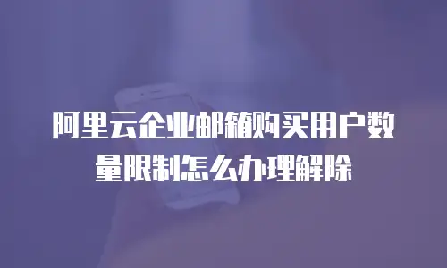 阿里云企业邮箱购买用户数量限制怎么办理解除