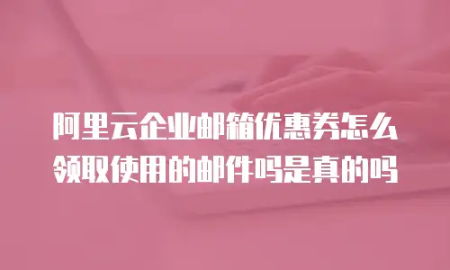 阿里云企业邮箱优惠券怎么领取使用的邮件吗是真的吗
