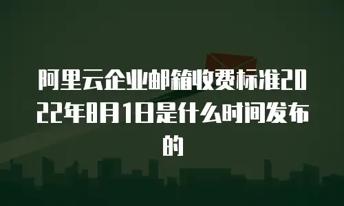 阿里云企业邮箱收费标准2022年8月1日是什么时间发布的