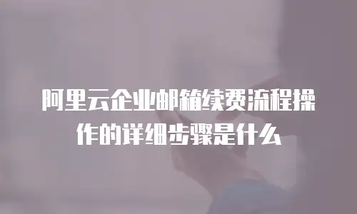阿里云企业邮箱续费流程操作的详细步骤是什么