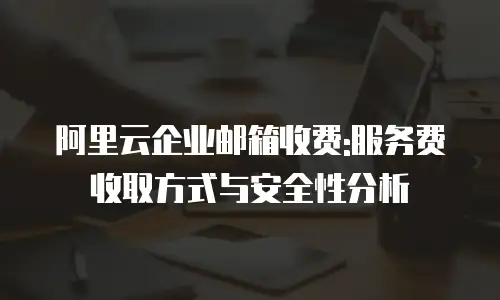 阿里云企业邮箱收费:服务费收取方式与安全性分析