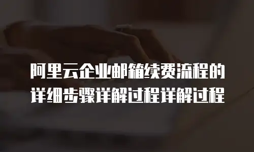 阿里云企业邮箱续费流程的详细步骤详解过程详解过程